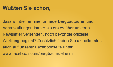 Wuten Sie schon, dass wir die Termine fr neue Bergbautouren und Veranstaltungen immer als erstes ber unseren Newsletter versenden, noch bevor die offizielle Werbung beginnt? Zustzlich finden Sie aktuelle Infos auch auf unserer Facebookseite unter www.facebook.com/bergbaumuelheim