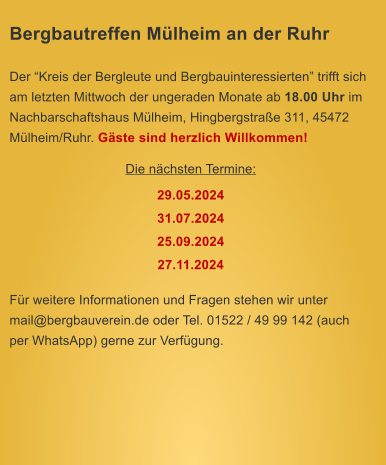 Bergbautreffen Mlheim an der Ruhr  Der Kreis der Bergleute und Bergbauinteressierten trifft sich am letzten Mittwoch der ungeraden Monate ab 18.00 Uhr im Nachbarschaftshaus Mlheim, Hingbergstrae 311, 45472 Mlheim/Ruhr. Gste sind herzlich Willkommen! Die nchsten Termine: 29.05.2024 31.07.2024 25.09.2024 27.11.2024  Fr weitere Informationen und Fragen stehen wir unter mail@bergbauverein.de oder Tel. 01522 / 49 99 142 (auch per WhatsApp) gerne zur Verfgung.