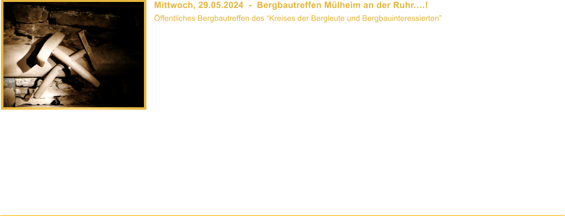 Mittwoch, 29.05.2024  -  Bergbautreffen Mlheim an der Ruhr.! ffentliches Bergbautreffen des Kreises der Bergleute und Bergbauinteressierten  Uhrzeit: 18.00 - 20.00 Uhr Veranstaltungsort: Nachbarschaftshaus, Hingbergstrae 311, 45472 Mlheim an der Ruhr Die Teilnahme ist kostenlos. Getrnke gibt es vom Gastgeber gegen eine kleine Spende.    Ihr habt Interesse an der Bergbaugeschichte? Ihr wart Bergmann oder seid in einer Bergmannsfamilie aufgewachsen? Oder beschftigt Ihr Euch auf andere Weise mit dem Thema? Dann sollten wir uns kennenlernen! Der Kreis der Bergleute und Bergbauinteressierten, zu dem auch unser Verein gehrt, trifft sich seit einer 2006 gemeinsam organisierten Bergbauausstellung alle zwei Monate zum Mlheimer Bergbautreffen. Vortrge und Exkursionen gehren genauso zum Programm, wie der gemeinsame Austausch.   Gste und neue Teilnehmer sind herzlich Willkommen, Bergbaukenntnisse sind nicht erforderlich. Fr weitere Infos erreicht Ihr uns telefonisch oder per WhatsApp unter Tel. 01577 / 49 99 142. Wir freuen uns auf Euch!