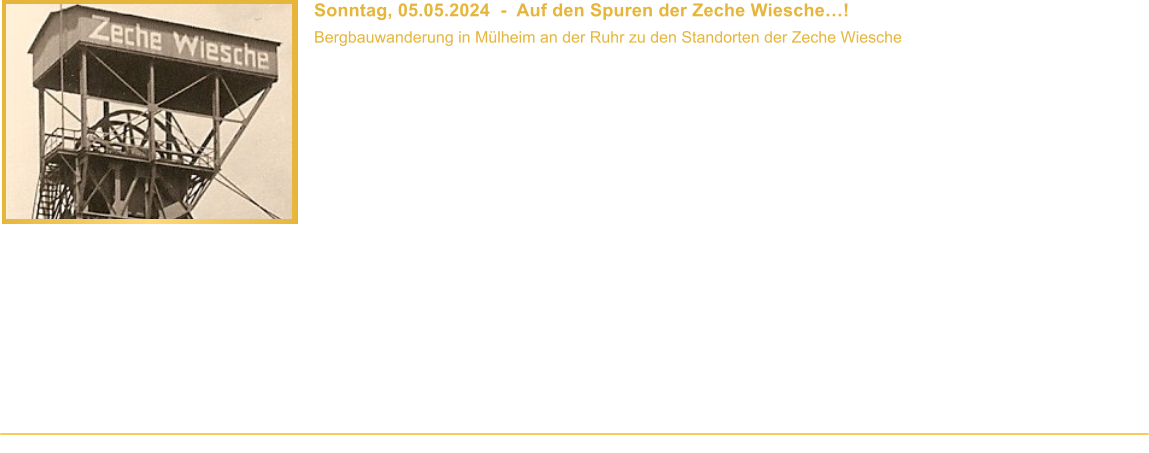 Sonntag, 05.05.2024  -  Auf den Spuren der Zeche Wiesche! Bergbauwanderung in Mlheim an der Ruhr zu den Standorten der Zeche Wiesche  Beginn: 10.00 Uhr Veranstaltungsort: Mlheim-Heien Dauer: ca. 3 Stunden Wegstrecke: ca. 4 km Teilnahmebeitrag: Fhrung ist kostenlos   Vor 71 Jahren stellte die Zeche Wiesche, die zu den ltesten Bergwerken in Mlheim an der Ruhr gehrte, die Frderung ein. Nur wenig erinnert heute noch an diese einst bedeutende Zeche. Daher bieten wir eine Bergbauwanderung zu den ehemaligen Standorten und den Resten der Zeche Wiesche in Mlheim-Heien an und erzhlen Euch mehr ber die Geschichte und die Reste des Bergwerks. Warum machte der alte Wiescher Stollen so groe Probleme? Wieso beschwerte man sich 1717 ber die Mlheimer Bergleute und ihre Arbeitsmoral? Wo lag der Gpelschacht Friedrich? Und was ist von der Zeche heute noch zu sehen? Diese (und mehr) Fragen beantworten wir whrend des Rundganges. Und natrlich hat unser Besucherfhrer auch einige Original-Bergbauexponate, zahlreiche Fotos und interessante Karten im Gepck.