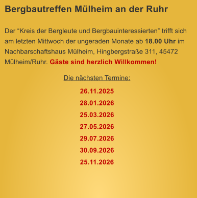 Bergbautreffen M�lheim an der Ruhr  Der �Kreis der Bergleute und Bergbauinteressierten� trifft sich am letzten Mittwoch der ungeraden Monate ab 18.00 Uhr im Nachbarschaftshaus M�lheim, Hingbergstra�e 311, 45472 M�lheim/Ruhr. G�ste sind herzlich Willkommen! Die n�chsten Termine: 26.11.2025 28.01.2026 25.03.2026 27.05.2026 29.07.2026 30.09.2026 25.11.2026