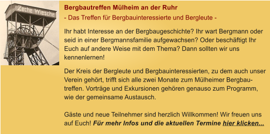 Bergbautreffen M�lheim an der Ruhr - Das Treffen f�r Bergbauinteressierte und Bergleute - Ihr habt Interesse an der Bergbaugeschichte? Ihr wart Bergmann oder seid in einer Bergmannsfamilie aufgewachsen? Oder besch�ftigt Ihr Euch auf andere Weise mit dem Thema? Dann sollten wir uns kennenlernen! Der Kreis der Bergleute und Bergbauinteressierten, zu dem auch unser Verein geh�rt, trifft sich alle zwei Monate zum M�lheimer Bergbau-treffen. Vortr�ge und Exkursionen geh�ren genauso zum Programm, wie der gemeinsame Austausch.   G�ste und neue Teilnehmer sind herzlich Willkommen! Wir freuen uns auf Euch! F�r mehr Infos und die aktuellen Termine hier klicken...