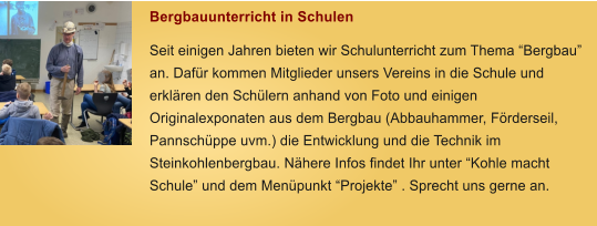 Bergbauunterricht in Schulen Seit einigen Jahren bieten wir Schulunterricht zum Thema �Bergbau� an. Daf�r kommen Mitglieder unsers Vereins in die Schule und erkl�ren den Sch�lern anhand von Foto und einigen Originalexponaten aus dem Bergbau (Abbauhammer, F�rderseil, Pannsch�ppe uvm.) die Entwicklung und die Technik im Steinkohlenbergbau. N�here Infos findet Ihr unter �Kohle macht Schule� und dem Men�punkt �Projekte� . Sprecht uns gerne an.
