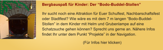 Bergbauspa� f�r Kinder: Der �Bodo-Buddel-Stollen� Ihr sucht noch eine Attraktion f�r Euer Schulfest, Nachbarschaftsfest oder Stadtfest? Wie w�re es mit dem 7 m langen �Bodo-Buddel-Stollen� in dem Kinder mit Helm und Grubenlampe auf eine Schatzsuche gehen k�nnen? Sprecht uns gerne an. N�here Infos findet Ihr unter dem Punkt �Projekte� in der Navigation. (F�r Infos hier klicken)