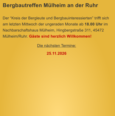 Bergbautreffen M�lheim an der Ruhr  Der �Kreis der Bergleute und Bergbauinteressierten� trifft sich am letzten Mittwoch der ungeraden Monate ab 18.00 Uhr im Nachbarschaftshaus M�lheim, Hingbergstra�e 311, 45472 M�lheim/Ruhr. G�ste sind herzlich Willkommen! Die n�chsten Termine: 25.11.2026